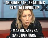 - тыыыы! ты знаешь с кем ты горишь? - мария, ханука закончилась