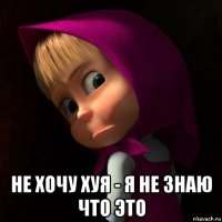  не хочу хуя - я не знаю что это