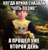 когда ирина сказала "чуть позже", а прошел уже второй день