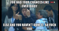 you had your chances like everybody else and you haven't done it, so fuck you.