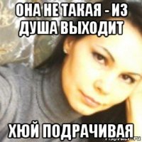 она не такая - из душа выходит хюй подрачивая