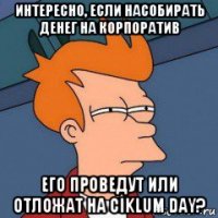 интересно, если насобирать денег на корпоратив его проведут или отложат на ciklum day?