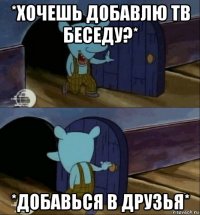 *хочешь добавлю тв беседу?* *добавься в друзья*