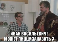  иван васильевич! может,пиццу заказать ?