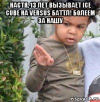 настя, 13 лет вызывает ice cube на versus баттл! болеем за нашу 