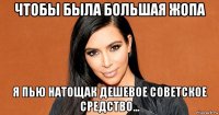 чтобы была большая жопа я пью натощак дешевое советское средство...