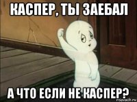 каспер, ты заебал а что если не каспер?