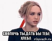  сволочь ты.дать бы тебе хлеба