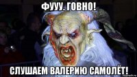 фууу. говно! слушаем валерию самолёт!