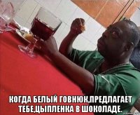  когда белый говнюк,предлагает тебе,цыпленка в шоколаде.