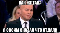 как же так? я своим сказал что отдали