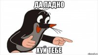 да ладно хуй тебе
