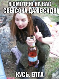 я смотрю на вас свысока даже сидя кусь, епта