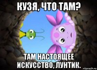 кузя, что там? там настоящее искусство, лунтик.