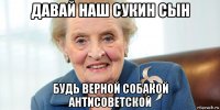 давай наш сукин сын будь верной собакой антисоветской