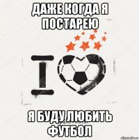 даже когда я постарею я буду любить футбол