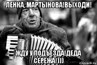 ленка, мартынова!выходи! жду у подъезда!деда серёжа!)))