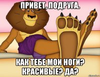 привет, подруга. как тебе мои ноги? красивые? да?