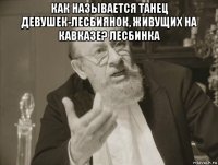 как называется танец девушек-лесбиянок, живущих на кавказе? лесбинка 