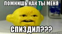 помнишь как ты меня спиздил???