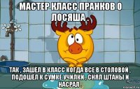 мастер класс пранков о лосяша . так , зашёл в класс когда все в столовой , подошёл к сумке училки , снял штаны и насрал .