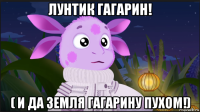 лунтик гагарин! ( и да земля гагарину пухом!)