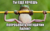 ты еще хочешь попробовать лягушачии лапки?
