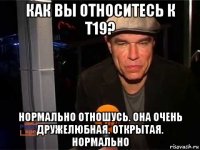 как вы относитесь к t19? нормально отношусь. она очень дружелюбная. открытая. нормально