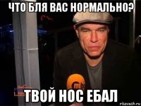 что бля вас нормально? твой нос ебал