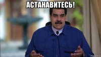 астанавитесь! 