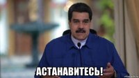  астанавитесь!