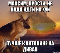 максим, прости, не надо идти на хуй лучше к антонине на диван