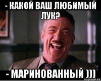 - какой ваш любимый лук? - маринованный )))