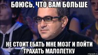 боюсь, что вам больше не стоит ебать мне мозг и пойти трахать малолетку