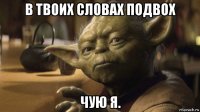 в твоих словах подвох чую я.