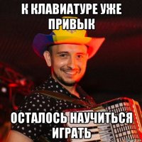 к клавиатуре уже привык осталось научиться играть