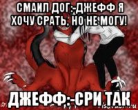 смаил дог:-джефф я хочу срать, но не могу! джефф:-сри так