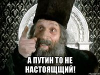  а путин то не настоящщий!