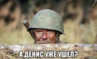  а денис уже ушел?