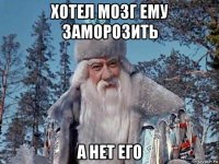 хотел мозг ему заморозить а нет его
