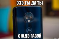 эээ,ты да ты сюдэ газуй