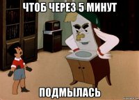 чтоб через 5 минут подмылась