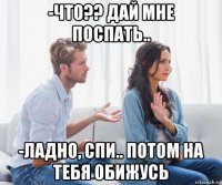 -что?? дай мне поспать.. -ладно, спи.. потом на тебя обижусь