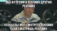 мы встроим в рекламу другую рекламу чтобы ты мог смотреть рекламу пока смотришь рекламу
