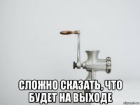  сложно сказать, что будет на выходе