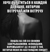 хочу обратиться к каждой девушке, которую встречал или встречу пошла на хуй со своими заигрываниями, флюидами, ворожьбой и т.д.! я буду с той, которая меня по-настоящему любит!