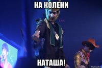 на колени наташа!