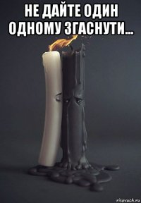 не дайте один одному згаснути... 