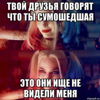 твой друзья говорят что ты сумошедшая это они ище не видели меня