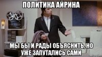 политика айрина мы бы и рады объяснить, но уже запутались сами
